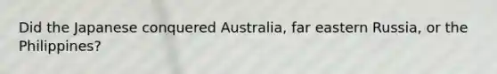 Did the Japanese conquered Australia, far eastern Russia, or the Philippines?