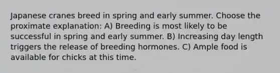 Japanese cranes breed in spring and early summer. Choose the proximate explanation: A) Breeding is most likely to be successful in spring and early summer. B) Increasing day length triggers the release of breeding hormones. C) Ample food is available for chicks at this time.