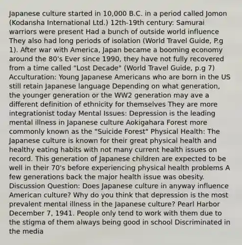 Japanese culture started in 10,000 B.C. in a period called Jomon (Kodansha International Ltd.) 12th-19th century: Samurai warriors were present Had a bunch of outside world influence They also had long periods of isolation (World Travel Guide, P.g 1). After war with America, Japan became a booming economy around the 80's Ever since 1990, they have not fully recovered from a time called "Lost Decade" (World Travel Guide, p.g 7) Acculturation: Young Japanese Americans who are born in the US still retain Japanese language Depending on what generation, the younger generation or the WW2 generation may ave a different definition of ethnicity for themselves They are more integrationist today Mental Issues: Depression is the leading mental illness in Japanese culture Aokigahara Forest more commonly known as the "Suicide Forest" Physical Health: The Japanese culture is known for their great physical health and healthy eating habits with not many current health issues on record. This generation of Japanese children are expected to be well in their 70's before experiencing physical health problems A few generations back the major health issue was obesity. Discussion Question: Does Japanese culture in anyway influence American culture? Why do you think that depression is the most prevalent mental illness in the Japanese culture? Pearl Harbor December 7, 1941. People only tend to work with them due to the stigma of them always being good in school Discriminated in the media