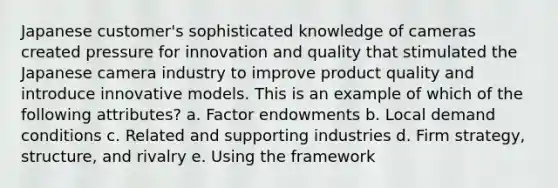 Japanese customer's sophisticated knowledge of cameras created pressure for innovation and quality that stimulated the Japanese camera industry to improve product quality and introduce innovative models. This is an example of which of the following attributes? a. Factor endowments b. Local demand conditions c. Related and supporting industries d. Firm strategy, structure, and rivalry e. Using the framework ​