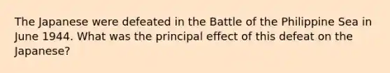 The Japanese were defeated in the Battle of the Philippine Sea in June 1944. What was the principal effect of this defeat on the Japanese?