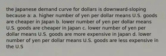 the Japanese demand curve for dollars is downward-sloping because a: a. higher number of yen per dollar means U.S. goods are cheaper in Japan b. lower number of yen per dollar means U.S. goods are cheaper in Japan c. lower number of yen per dollar means U.S. goods are more expensive in Japan d. lower number of yen per dollar means U.S. goods are less expensive in the U.S