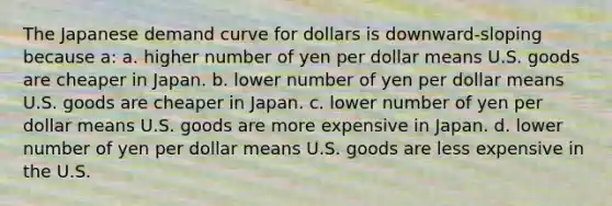 The Japanese demand curve for dollars is downward-sloping because a: a. higher number of yen per dollar means U.S. goods are cheaper in Japan. b. lower number of yen per dollar means U.S. goods are cheaper in Japan. c. lower number of yen per dollar means U.S. goods are more expensive in Japan. d. lower number of yen per dollar means U.S. goods are less expensive in the U.S.