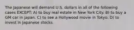 The Japanese will demand U.S. dollars in all of the following cases EXCEPT: A) to buy real estate in New York City. B) to buy a GM car in Japan. C) to see a Hollywood movie in Tokyo. D) to invest in Japanese stocks.