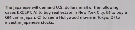 The Japanese will demand U.S. dollars in all of the following cases EXCEPT: A) to buy real estate in New York City. B) to buy a GM car in Japan. C) to see a Hollywood movie in Tokyo. D) to invest in Japanese stocks.