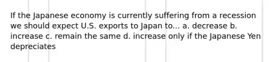 If the Japanese economy is currently suffering from a recession we should expect U.S. exports to Japan to... a. decrease b. increase c. remain the same d. increase only if the Japanese Yen depreciates