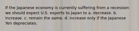 If the Japanese economy is currently suffering from a recession we should expect U.S. exports to Japan to a. decrease. b. increase. c. remain the same. d. increase only if the Japanese Yen depreciates.