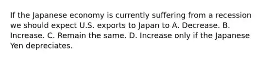 If the Japanese economy is currently suffering from a recession we should expect U.S. exports to Japan to A. Decrease. B. Increase. C. Remain the same. D. Increase only if the Japanese Yen depreciates.