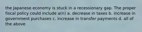 the Japanese economy is stuck in a recessionary gap. The proper fiscal policy could include a(n) a. decrease in taxes b. increase in government purchases c. increase in transfer payments d. all of the above