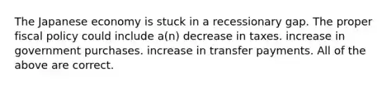 The Japanese economy is stuck in a recessionary gap. The proper fiscal policy could include a(n) decrease in taxes. increase in government purchases. increase in transfer payments. All of the above are correct.