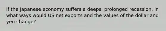 If the Japanese economy suffers a deeps, prolonged recession, in what ways would US net exports and the values of the dollar and yen change?