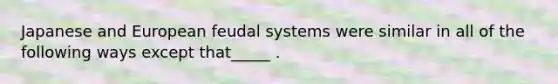 Japanese and European feudal systems were similar in all of the following ways except that_____ .