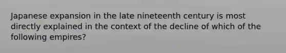 Japanese expansion in the late nineteenth century is most directly explained in the context of the decline of which of the following empires?