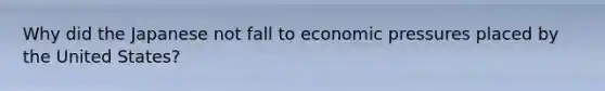 Why did the Japanese not fall to economic pressures placed by the United States?