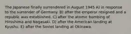 The Japanese finally surrendered in August 1945 A) in response to the surrender of Germany. B) after the emperor resigned and a republic was established. C) after the atomic bombing of Hiroshima and Nagasaki. D) after the American landing at Kyushu. E) after the Soviet landing at Okinawa.