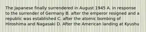 The Japanese finally surrendered in August 1945 A. in response to the surrender of Germany B. after the emperor resigned and a republic was established C. after the atomic bombing of Hiroshima and Nagasaki D. After the American landing at Kyushu