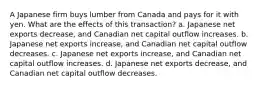 A Japanese firm buys lumber from Canada and pays for it with yen. What are the effects of this transaction? a. Japanese net exports decrease, and Canadian net capital outflow increases. b. Japanese net exports increase, and Canadian net capital outflow decreases. c. Japanese net exports increase, and Canadian net capital outflow increases. d. Japanese net exports decrease, and Canadian net capital outflow decreases.