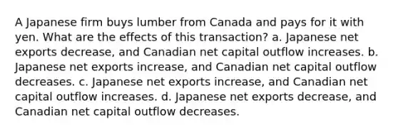 A Japanese firm buys lumber from Canada and pays for it with yen. What are the effects of this transaction? a. Japanese net exports decrease, and Canadian net capital outflow increases. b. Japanese net exports increase, and Canadian net capital outflow decreases. c. Japanese net exports increase, and Canadian net capital outflow increases. d. Japanese net exports decrease, and Canadian net capital outflow decreases.