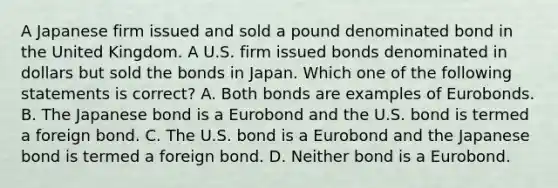 A Japanese firm issued and sold a pound denominated bond in the United Kingdom. A U.S. firm issued bonds denominated in dollars but sold the bonds in Japan. Which one of the following statements is correct? A. Both bonds are examples of Eurobonds. B. The Japanese bond is a Eurobond and the U.S. bond is termed a foreign bond. C. The U.S. bond is a Eurobond and the Japanese bond is termed a foreign bond. D. Neither bond is a Eurobond.