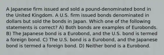 A Japanese firm issued and sold a pound-denominated bond in the United Kingdom. A U.S. firm issued bonds denominated in dollars but sold the bonds in Japan. Which one of the following statements is correct? A) Both bonds are examples of Eurobonds. B) The Japanese bond is a Eurobond, and the U.S. bond is termed a foreign bond. C) The U.S. bond is a Eurobond, and the Japanese bond is termed a foreign bond. D) Neither bond is a Eurobond.