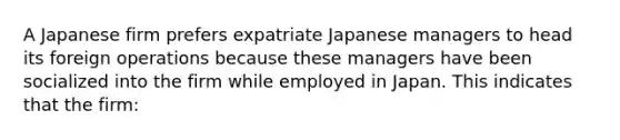 A Japanese firm prefers expatriate Japanese managers to head its foreign operations because these managers have been socialized into the firm while employed in Japan. This indicates that the firm: