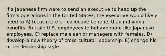 If a Japanese firm were to send an executive to head up the firm's operations in the United States, the executive would likely need to A) focus more on collective benefits than individual benefits. B) train U.S. employees to behave more like Japanese employees. C) replace male senior managers with females. D) develop a new theory of cross-cultural leadership. E) change his or her leadership style