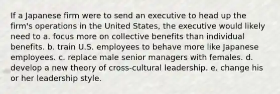 If a Japanese firm were to send an executive to head up the firm's operations in the United States, the executive would likely need to a. focus more on collective benefits than individual benefits. b. train U.S. employees to behave more like Japanese employees. c. replace male senior managers with females. d. develop a new theory of cross-cultural leadership. e. change his or her leadership style.