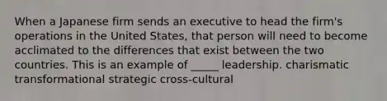 When a Japanese firm sends an executive to head the firm's operations in the United States, that person will need to become acclimated to the differences that exist between the two countries. This is an example of _____ leadership. charismatic transformational strategic cross-cultural