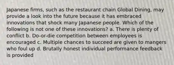 Japanese firms, such as the restaurant chain Global Dining, may provide a look into the future because it has embraced innovations that shock many Japanese people. Which of the following is not one of these innovations? a. There is plenty of conflict b. Do-or-die competition between employees is encouraged c. Multiple chances to succeed are given to mangers who foul up d. Brutally honest individual performance feedback is provided