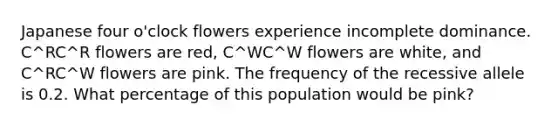 Japanese four o'clock flowers experience incomplete dominance. C^RC^R flowers are red, C^WC^W flowers are white, and C^RC^W flowers are pink. The frequency of the recessive allele is 0.2. What percentage of this population would be pink?