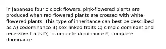 In Japanese four o'clock flowers, pink-flowered plants are produced when red-flowered plants are crossed with white-flowered plants. This type of inheritance can best be described as A) codominance B) sex-linked traits C) simple dominant and recessive traits D) incomplete dominance E) complete dominance