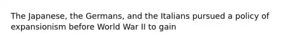 The Japanese, the Germans, and the Italians pursued a policy of expansionism before World War II to gain