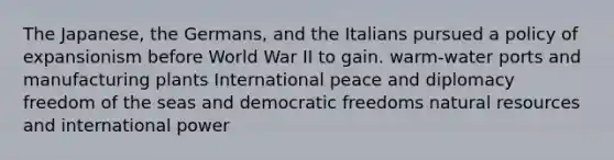 The Japanese, the Germans, and the Italians pursued a policy of expansionism before World War II to gain. warm-water ports and manufacturing plants International peace and diplomacy freedom of the seas and democratic freedoms natural resources and international power