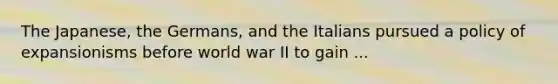 The Japanese, the Germans, and the Italians pursued a policy of expansionisms before world war II to gain ...