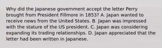 Why did the Japanese government accept the letter Perry brought from President Fillmore in 1853? A. Japan wanted to receive news from the United States. B. Japan was impressed with the stature of the US president. C. Japan was considering expanding its trading relationships. D. Japan appreciated that the letter had been written in Japanese.