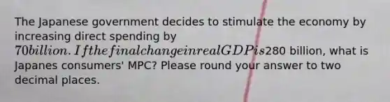 The Japanese government decides to stimulate the economy by increasing direct spending by 70 billion. If the final change in real GDP is280 billion, what is Japanes consumers' MPC? Please round your answer to two decimal places.