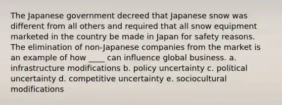 The Japanese government decreed that Japanese snow was different from all others and required that all snow equipment marketed in the country be made in Japan for safety reasons. The elimination of non-Japanese companies from the market is an example of how ____ can influence global business. a. infrastructure modifications b. policy uncertainty c. political uncertainty d. competitive uncertainty e. sociocultural modifications