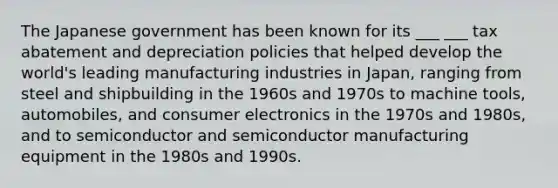 The Japanese government has been known for its ___ ___ tax abatement and depreciation policies that helped develop the world's leading manufacturing industries in Japan, ranging from steel and shipbuilding in the 1960s and 1970s to machine tools, automobiles, and consumer electronics in the 1970s and 1980s, and to semiconductor and semiconductor manufacturing equipment in the 1980s and 1990s.