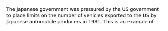 The Japanese government was pressured by the US government to place limits on the number of vehicles exported to the US by Japanese automobile producers in 1981. This is an example of