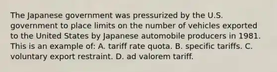 The Japanese government was pressurized by the U.S. government to place limits on the number of vehicles exported to the United States by Japanese automobile producers in 1981. This is an example of: A. tariff rate quota. B. specific tariffs. C. voluntary export restraint. D. ad valorem tariff.