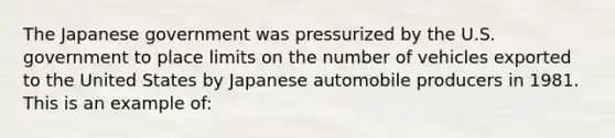 The Japanese government was pressurized by the U.S. government to place limits on the number of vehicles exported to the United States by Japanese automobile producers in 1981. This is an example of: