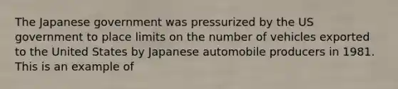 The Japanese government was pressurized by the US government to place limits on the number of vehicles exported to the United States by Japanese automobile producers in 1981. This is an example of