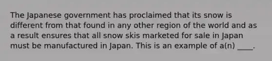 The Japanese government has proclaimed that its snow is different from that found in any other region of the world and as a result ensures that all snow skis marketed for sale in Japan must be manufactured in Japan. This is an example of a(n) ____.