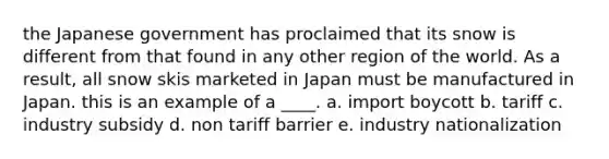 the Japanese government has proclaimed that its snow is different from that found in any other region of the world. As a result, all snow skis marketed in Japan must be manufactured in Japan. this is an example of a ____. a. import boycott b. tariff c. industry subsidy d. non tariff barrier e. industry nationalization