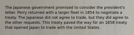 The Japanese government promised to consider the president's letter. Perry returned with a larger fleet in 1854 to negotiate a treaty. The Japanese did not agree to trade, but they did agree to the other requests. This treaty paved the way for an 1858 treaty that opened Japan to trade with the United States.