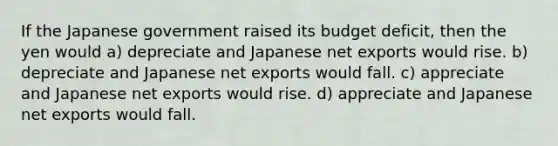 If the Japanese government raised its budget deficit, then the yen would a) depreciate and Japanese net exports would rise. b) depreciate and Japanese net exports would fall. c) appreciate and Japanese net exports would rise. d) appreciate and Japanese net exports would fall.