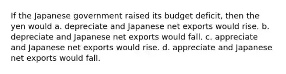 If the Japanese government raised its budget deficit, then the yen would a. depreciate and Japanese net exports would rise. b. depreciate and Japanese net exports would fall. c. appreciate and Japanese net exports would rise. d. appreciate and Japanese net exports would fall.