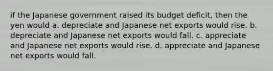 if the Japanese government raised its budget deficit, then the yen would a. depreciate and Japanese net exports would rise. b. depreciate and Japanese net exports would fall. c. appreciate and Japanese net exports would rise. d. appreciate and Japanese net exports would fall.