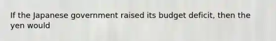 If the Japanese government raised its budget deficit, then the yen would