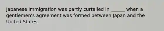 Japanese immigration was partly curtailed in ______ when a gentlemen's agreement was formed between Japan and the United States.